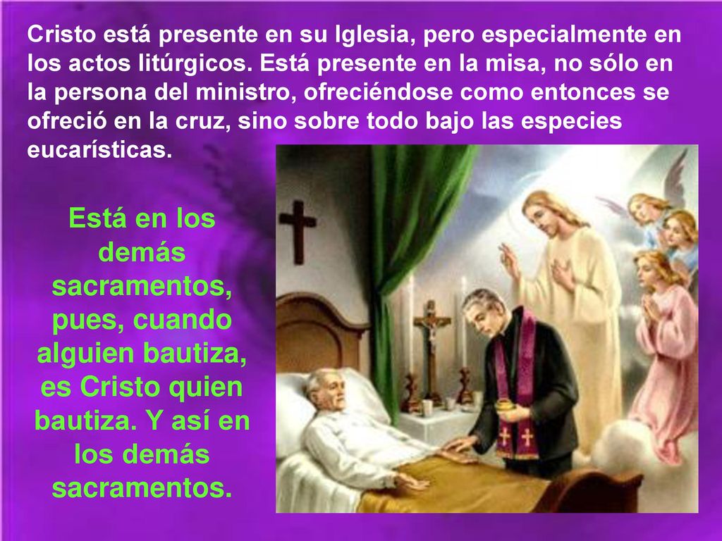 Cristo está presente en su Iglesia, pero especialmente en los actos litúrgicos. Está presente en la misa, no sólo en la persona del ministro, ofreciéndose como entonces se ofreció en la cruz, sino sobre todo bajo las especies eucarísticas.
