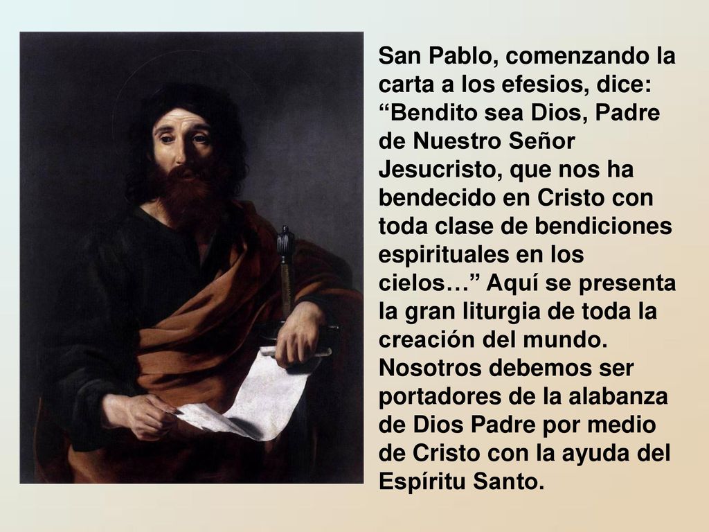 San Pablo, comenzando la carta a los efesios, dice: Bendito sea Dios, Padre de Nuestro Señor Jesucristo, que nos ha bendecido en Cristo con toda clase de bendiciones espirituales en los cielos… Aquí se presenta la gran liturgia de toda la creación del mundo.