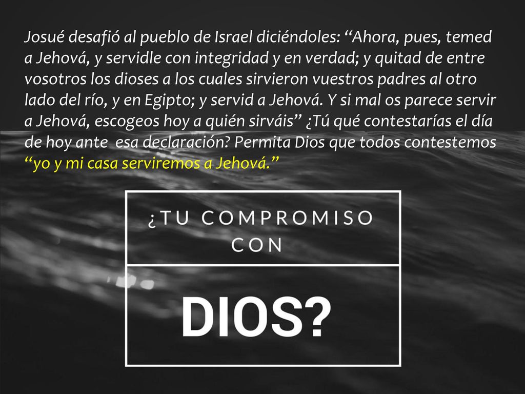 Josué desafió al pueblo de Israel diciéndoles: Ahora, pues, temed a Jehová, y servidle con integridad y en verdad; y quitad de entre vosotros los dioses a los cuales sirvieron vuestros padres al otro lado del río, y en Egipto; y servid a Jehová.