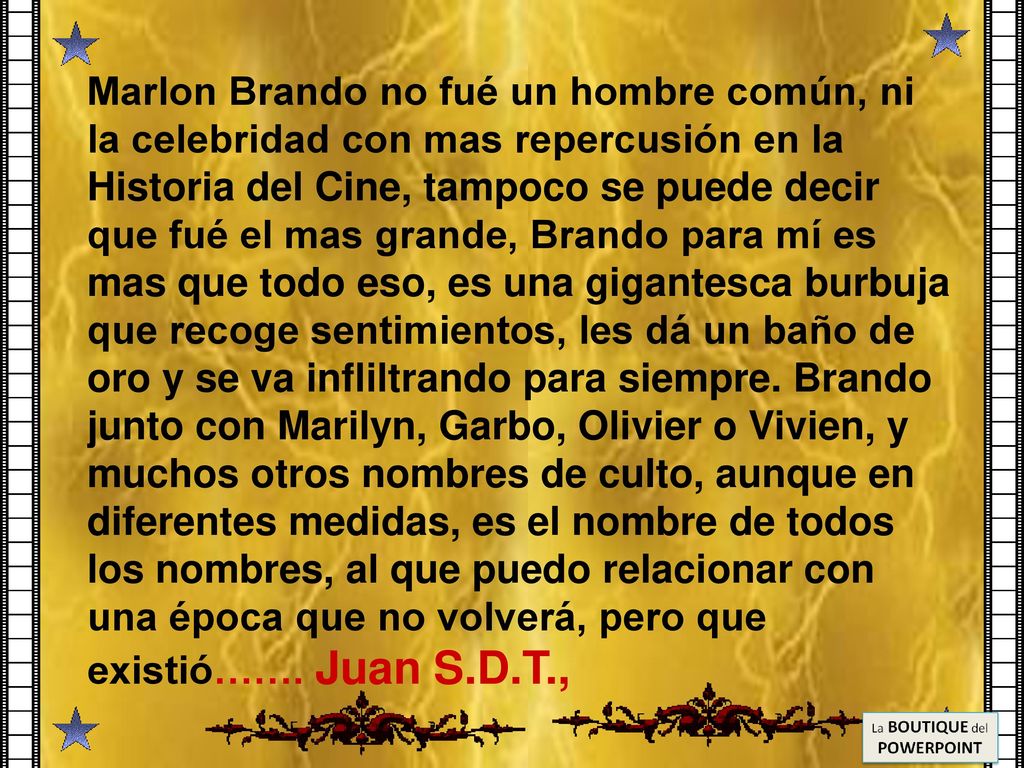 Marlon Brando no fué un hombre común, ni la celebridad con mas repercusión en la Historia del Cine, tampoco se puede decir que fué el mas grande, Brando para mí es mas que todo eso, es una gigantesca burbuja que recoge sentimientos, les dá un baño de oro y se va infliltrando para siempre.