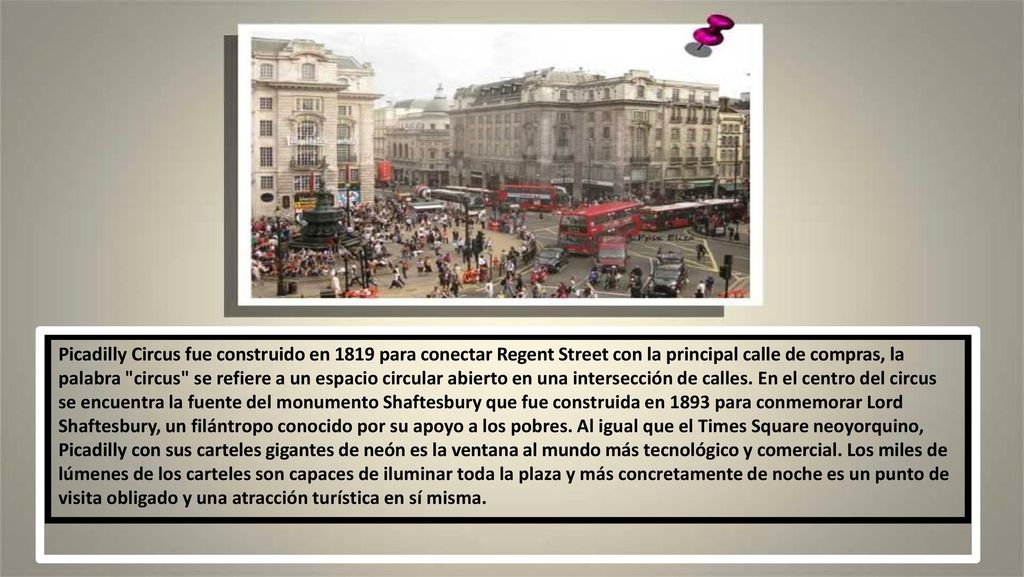 Picadilly Circus fue construido en 1819 para conectar Regent Street con la principal calle de compras, la palabra circus se refiere a un espacio circular abierto en una intersección de calles.