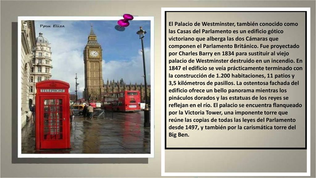 El Palacio de Westminster, también conocido como las Casas del Parlamento es un edificio gótico victoriano que alberga las dos Cámaras que componen el Parlamento Británico.