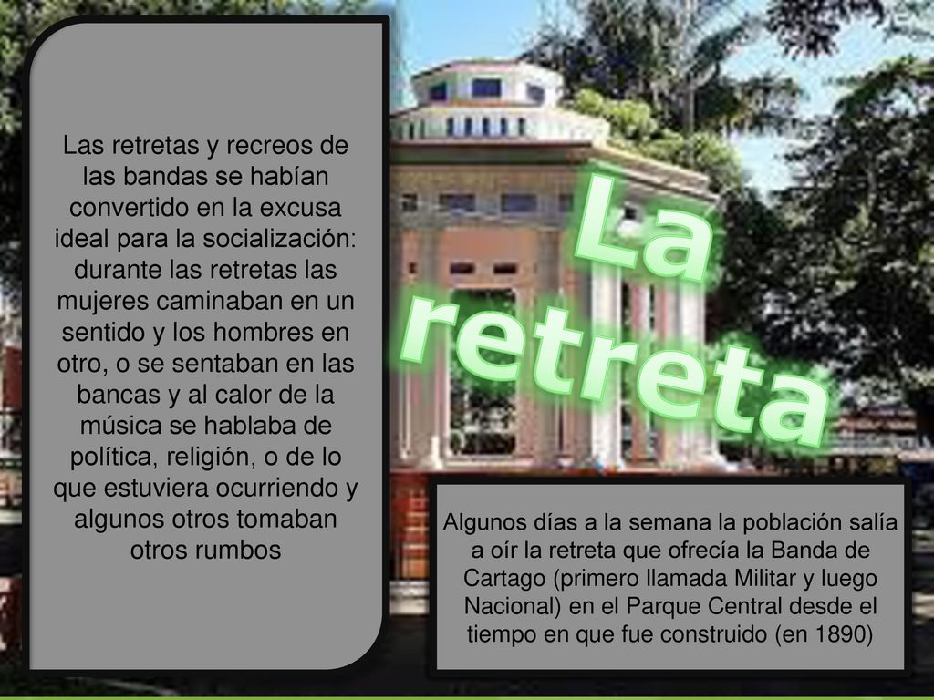 Las retretas y recreos de las bandas se habían convertido en la excusa ideal para la socialización: durante las retretas las mujeres caminaban en un sentido y los hombres en otro, o se sentaban en las bancas y al calor de la música se hablaba de política, religión, o de lo que estuviera ocurriendo y algunos otros tomaban otros rumbos