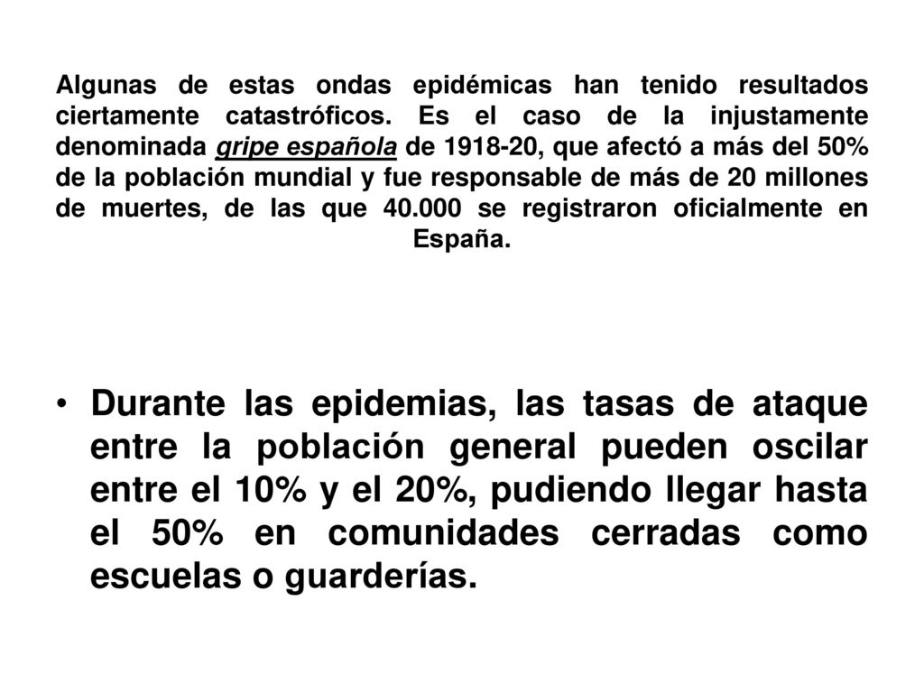 Algunas de estas ondas epidémicas han tenido resultados ciertamente catastróficos. Es el caso de la injustamente denominada gripe española de , que afectó a más del 50% de la población mundial y fue responsable de más de 20 millones de muertes, de las que se registraron oficialmente en España.