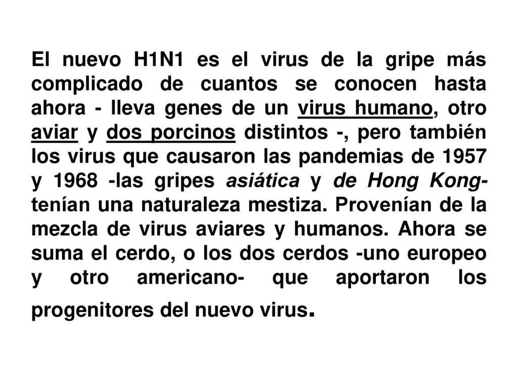 El nuevo H1N1 es el virus de la gripe más complicado de cuantos se conocen hasta ahora - lleva genes de un virus humano, otro aviar y dos porcinos distintos -, pero también los virus que causaron las pandemias de 1957 y las gripes asiática y de Hong Kong- tenían una naturaleza mestiza.
