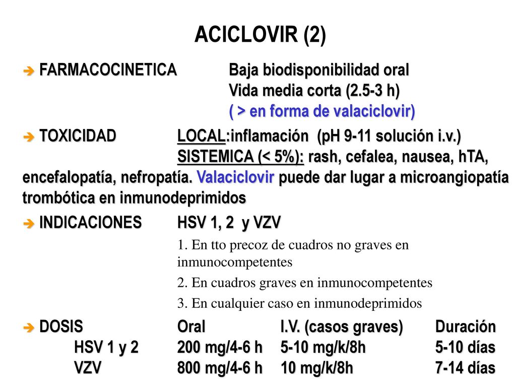 ACICLOVIR (2) FARMACOCINETICA Baja biodisponibilidad oral Vida media corta (2.5-3 h) ( > en forma de valaciclovir)