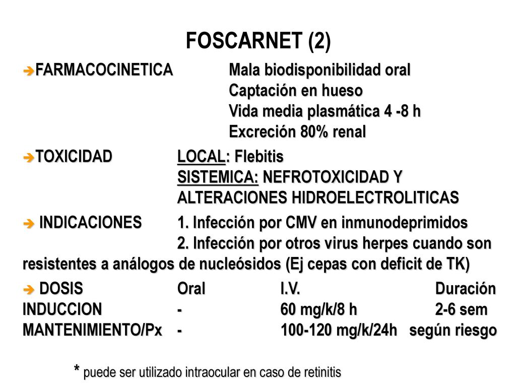 FOSCARNET (2) FARMACOCINETICA Mala biodisponibilidad oral Captación en hueso Vida media plasmática 4 -8 h Excreción 80% renal.