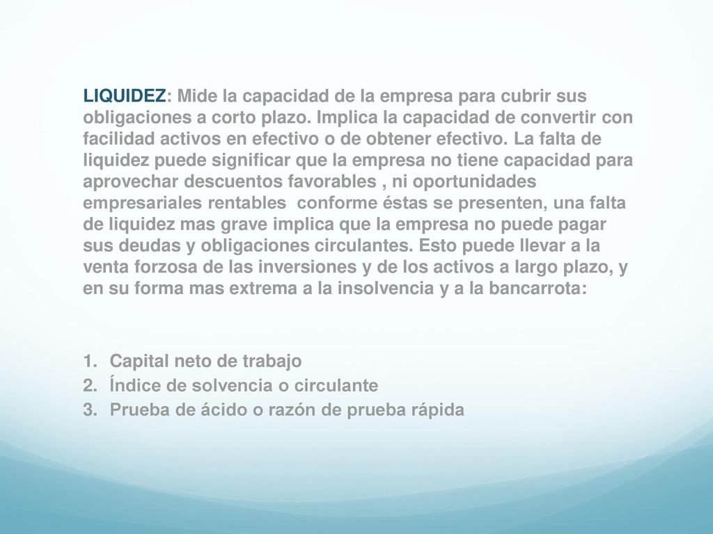 LIQUIDEZ: Mide la capacidad de la empresa para cubrir sus obligaciones a corto plazo. Implica la capacidad de convertir con facilidad activos en efectivo o de obtener efectivo. La falta de liquidez puede significar que la empresa no tiene capacidad para aprovechar descuentos favorables , ni oportunidades empresariales rentables conforme éstas se presenten, una falta de liquidez mas grave implica que la empresa no puede pagar sus deudas y obligaciones circulantes. Esto puede llevar a la venta forzosa de las inversiones y de los activos a largo plazo, y en su forma mas extrema a la insolvencia y a la bancarrota: