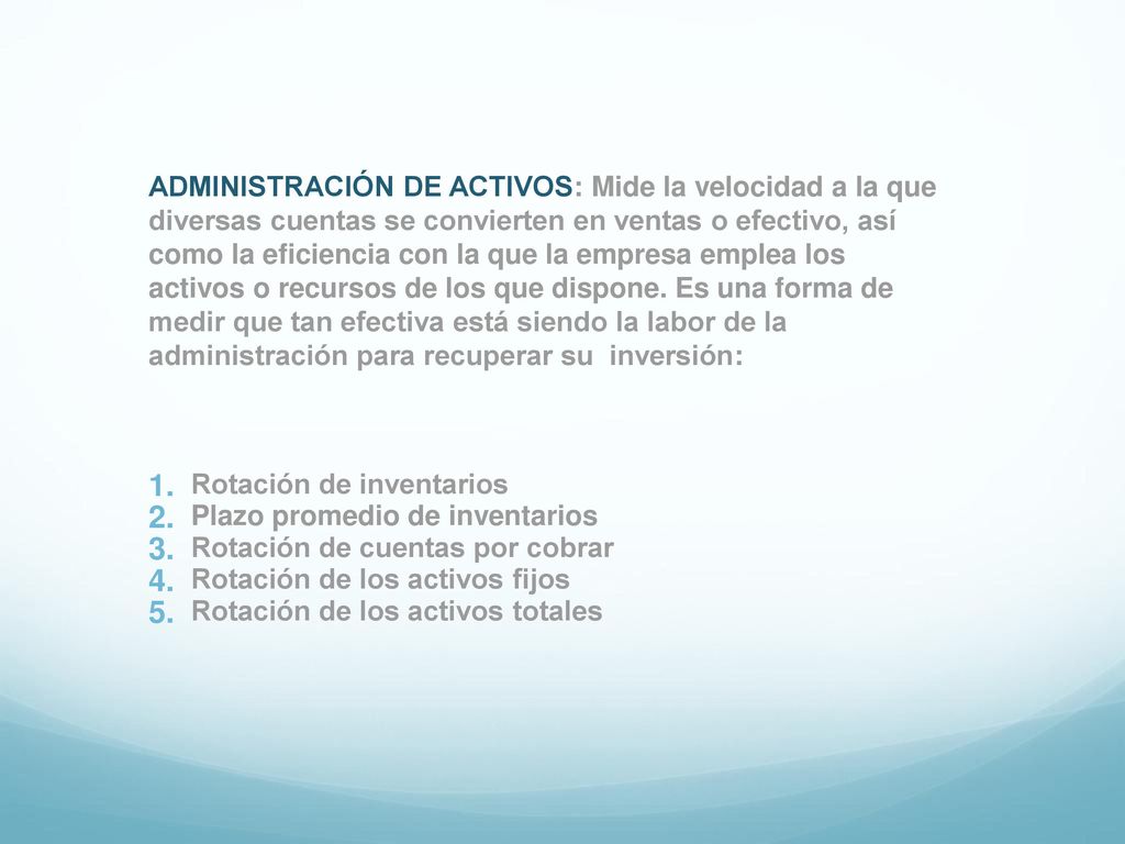 ADMINISTRACIÓN DE ACTIVOS: Mide la velocidad a la que diversas cuentas se convierten en ventas o efectivo, así como la eficiencia con la que la empresa emplea los activos o recursos de los que dispone. Es una forma de medir que tan efectiva está siendo la labor de la administración para recuperar su inversión: