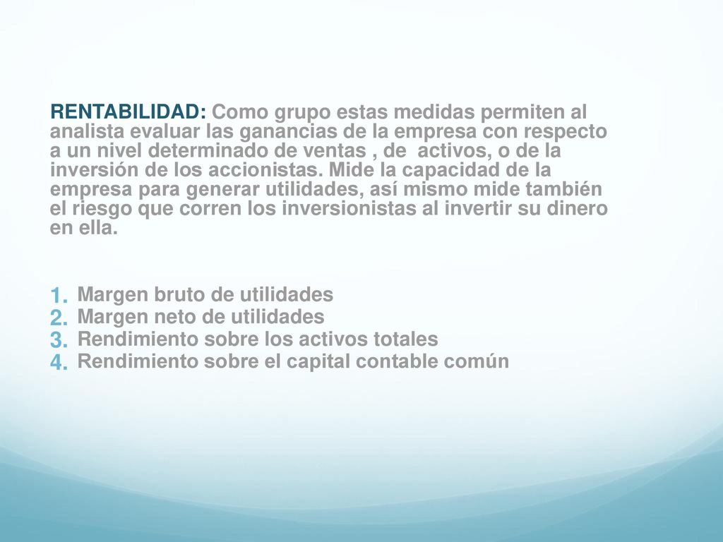 RENTABILIDAD: Como grupo estas medidas permiten al analista evaluar las ganancias de la empresa con respecto a un nivel determinado de ventas , de activos, o de la inversión de los accionistas. Mide la capacidad de la empresa para generar utilidades, así mismo mide también el riesgo que corren los inversionistas al invertir su dinero en ella.