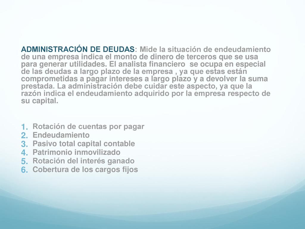 ADMINISTRACIÓN DE DEUDAS: Mide la situación de endeudamiento de una empresa indica el monto de dinero de terceros que se usa para generar utilidades. El analista financiero se ocupa en especial de las deudas a largo plazo de la empresa , ya que estas están comprometidas a pagar intereses a largo plazo y a devolver la suma prestada. La administración debe cuidar este aspecto, ya que la razón indica el endeudamiento adquirido por la empresa respecto de su capital.