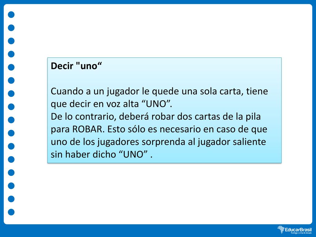 Decir uno Cuando a un jugador le quede una sola carta, tiene que decir en voz alta UNO .