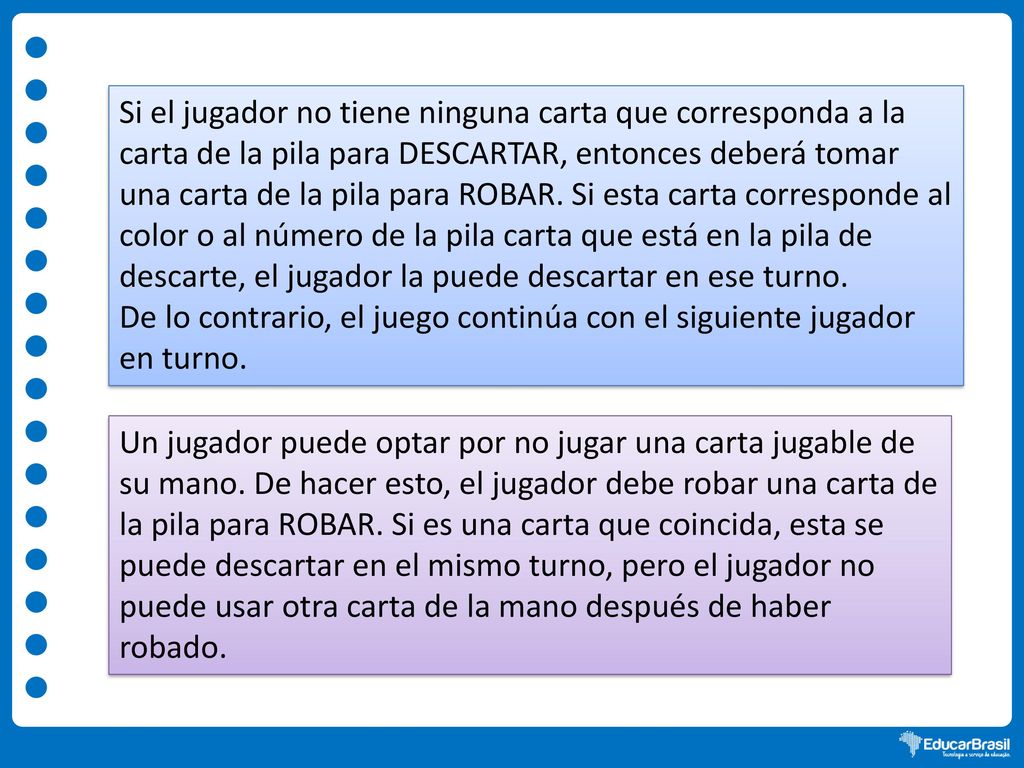 Si el jugador no tiene ninguna carta que corresponda a la carta de la pila para DESCARTAR, entonces deberá tomar una carta de la pila para ROBAR. Si esta carta corresponde al color o al número de la pila carta que está en la pila de descarte, el jugador la puede descartar en ese turno.