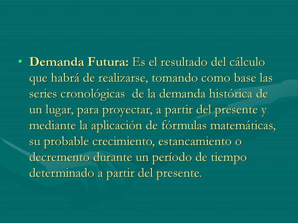 Demanda Futura: Es el resultado del cálculo que habrá de realizarse, tomando como base las series cronológicas de la demanda histórica de un lugar, para proyectar, a partir del presente y mediante la aplicación de fórmulas matemáticas, su probable crecimiento, estancamiento o decremento durante un período de tiempo determinado a partir del presente.