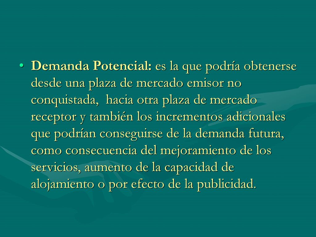 Demanda Potencial: es la que podría obtenerse desde una plaza de mercado emisor no conquistada, hacia otra plaza de mercado receptor y también los incrementos adicionales que podrían conseguirse de la demanda futura, como consecuencia del mejoramiento de los servicios, aumento de la capacidad de alojamiento o por efecto de la publicidad.