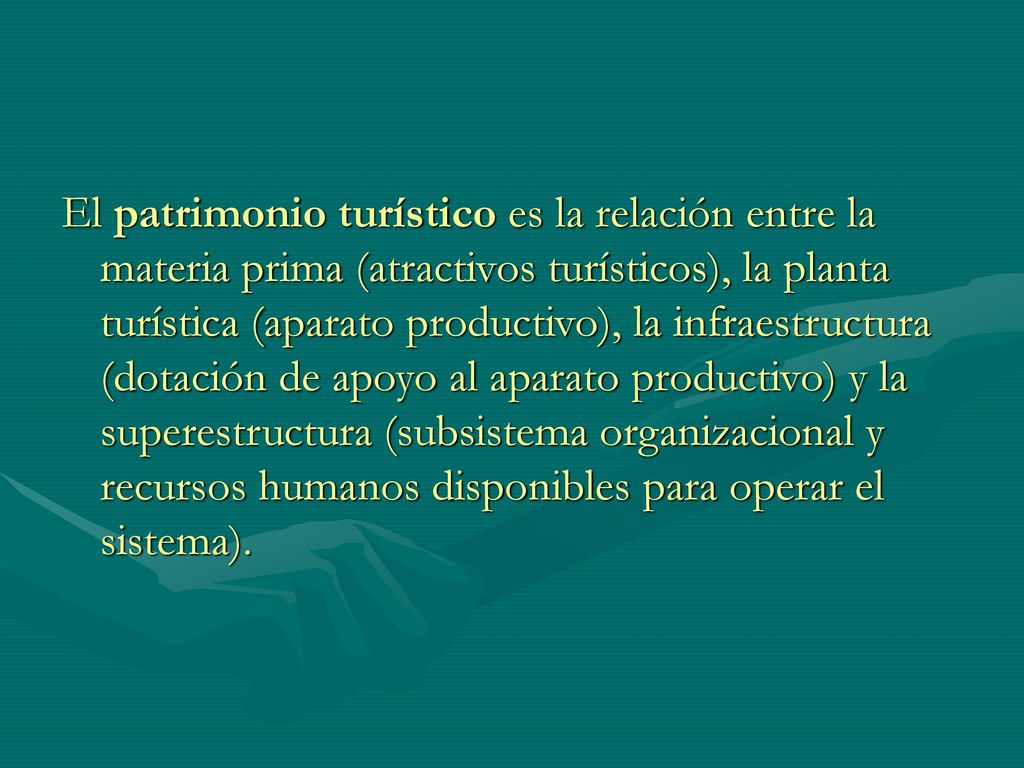 El patrimonio turístico es la relación entre la materia prima (atractivos turísticos), la planta turística (aparato productivo), la infraestructura (dotación de apoyo al aparato productivo) y la superestructura (subsistema organizacional y recursos humanos disponibles para operar el sistema).