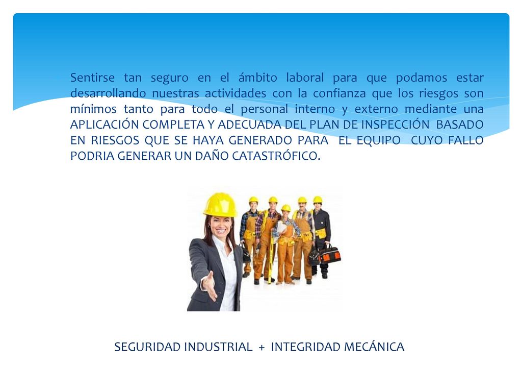 Sentirse tan seguro en el ámbito laboral para que podamos estar desarrollando nuestras actividades con la confianza que los riesgos son mínimos tanto para todo el personal interno y externo mediante una APLICACIÓN COMPLETA Y ADECUADA DEL PLAN DE INSPECCIÓN BASADO EN RIESGOS QUE SE HAYA GENERADO PARA EL EQUIPO CUYO FALLO PODRIA GENERAR UN DAÑO CATASTRÓFICO.
