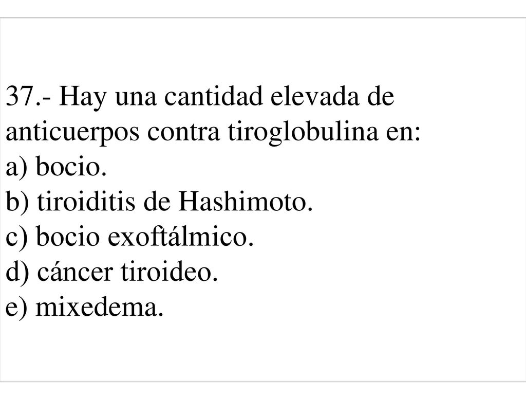 37.- Hay una cantidad elevada de anticuerpos contra tiroglobulina en: a) bocio. b) tiroiditis de Hashimoto. c) bocio exoftálmico. d) cáncer tiroideo. e) mixedema.