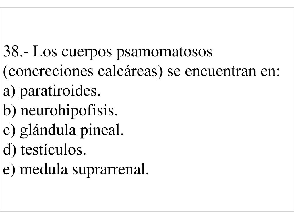 38.- Los cuerpos psamomatosos (concreciones calcáreas) se encuentran en: a) paratiroides. b) neurohipofisis. c) glándula pineal. d) testículos. e) medula suprarrenal.