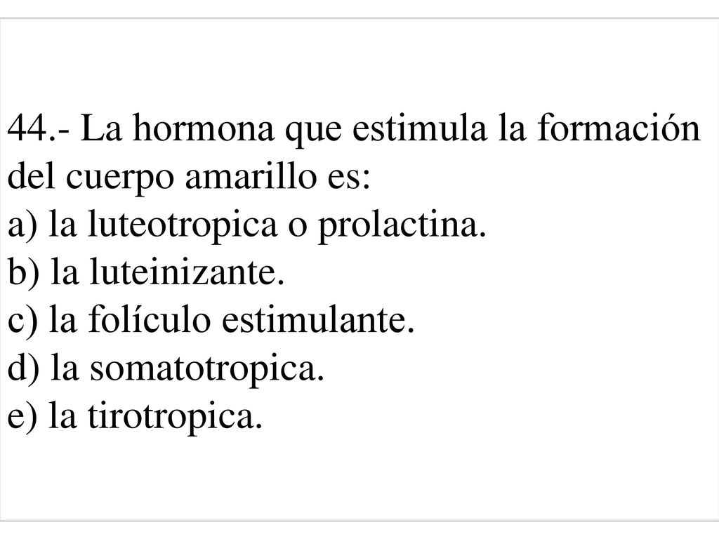 44.- La hormona que estimula la formación del cuerpo amarillo es: a) la luteotropica o prolactina. b) la luteinizante. c) la folículo estimulante. d) la somatotropica. e) la tirotropica.