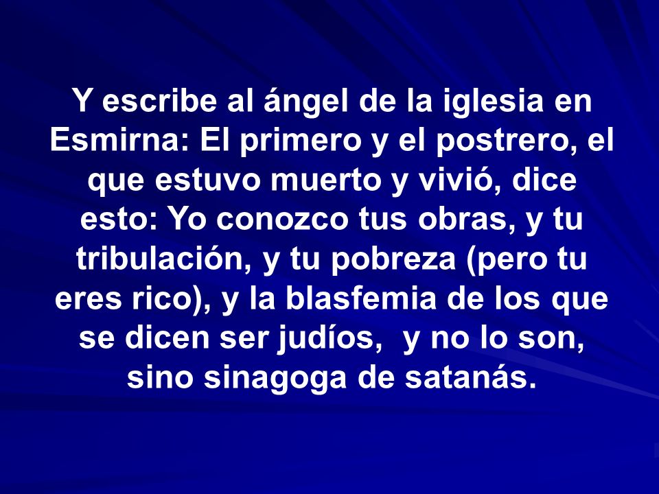 Y escribe al ángel de la iglesia en Esmirna: El primero y el postrero, el que estuvo muerto y vivió, dice esto: Yo conozco tus obras, y tu tribulación, y tu pobreza (pero tu eres rico), y la blasfemia de los que se dicen ser judíos, y no lo son, sino sinagoga de satanás.