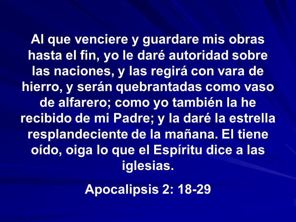 Al que venciere y guardare mis obras hasta el fin, yo le daré autoridad sobre las naciones, y las regirá con vara de hierro, y serán quebrantadas como vaso de alfarero; como yo también la he recibido de mi Padre; y la daré la estrella resplandeciente de la mañana. El tiene oído, oiga lo que el Espíritu dice a las iglesias.