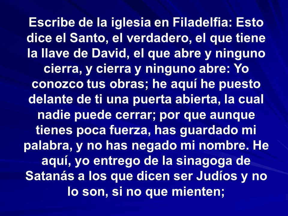 Escribe de la iglesia en Filadelfia: Esto dice el Santo, el verdadero, el que tiene la llave de David, el que abre y ninguno cierra, y cierra y ninguno abre: Yo conozco tus obras; he aquí he puesto delante de ti una puerta abierta, la cual nadie puede cerrar; por que aunque tienes poca fuerza, has guardado mi palabra, y no has negado mi nombre.
