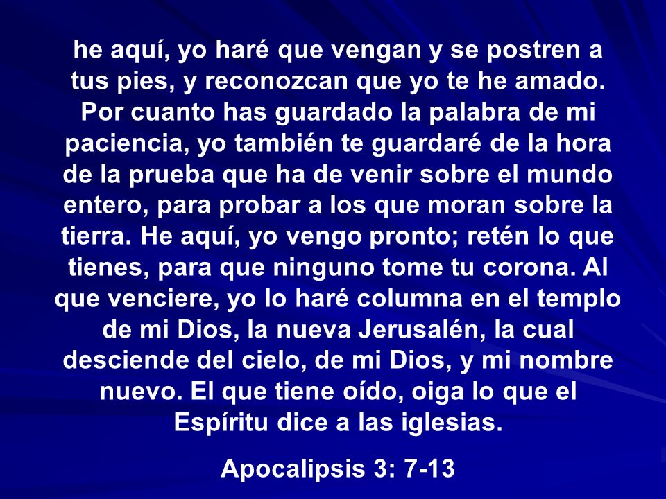 he aquí, yo haré que vengan y se postren a tus pies, y reconozcan que yo te he amado. Por cuanto has guardado la palabra de mi paciencia, yo también te guardaré de la hora de la prueba que ha de venir sobre el mundo entero, para probar a los que moran sobre la tierra. He aquí, yo vengo pronto; retén lo que tienes, para que ninguno tome tu corona. Al que venciere, yo lo haré columna en el templo de mi Dios, la nueva Jerusalén, la cual desciende del cielo, de mi Dios, y mi nombre nuevo. El que tiene oído, oiga lo que el Espíritu dice a las iglesias.