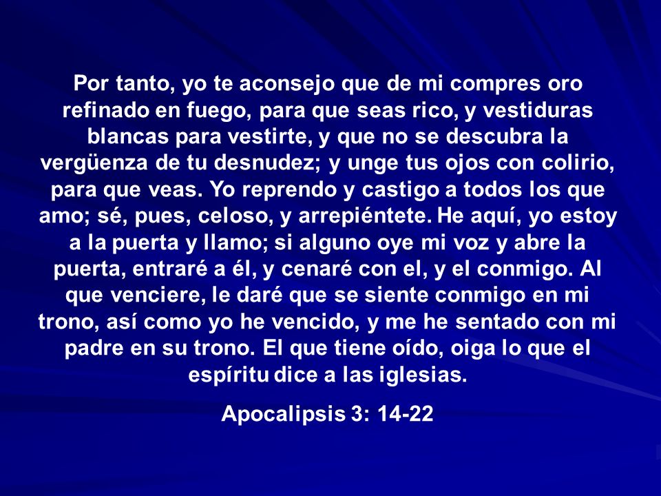 Por tanto, yo te aconsejo que de mi compres oro refinado en fuego, para que seas rico, y vestiduras blancas para vestirte, y que no se descubra la vergüenza de tu desnudez; y unge tus ojos con colirio, para que veas. Yo reprendo y castigo a todos los que amo; sé, pues, celoso, y arrepiéntete. He aquí, yo estoy a la puerta y llamo; si alguno oye mi voz y abre la puerta, entraré a él, y cenaré con el, y el conmigo. Al que venciere, le daré que se siente conmigo en mi trono, así como yo he vencido, y me he sentado con mi padre en su trono. El que tiene oído, oiga lo que el espíritu dice a las iglesias.