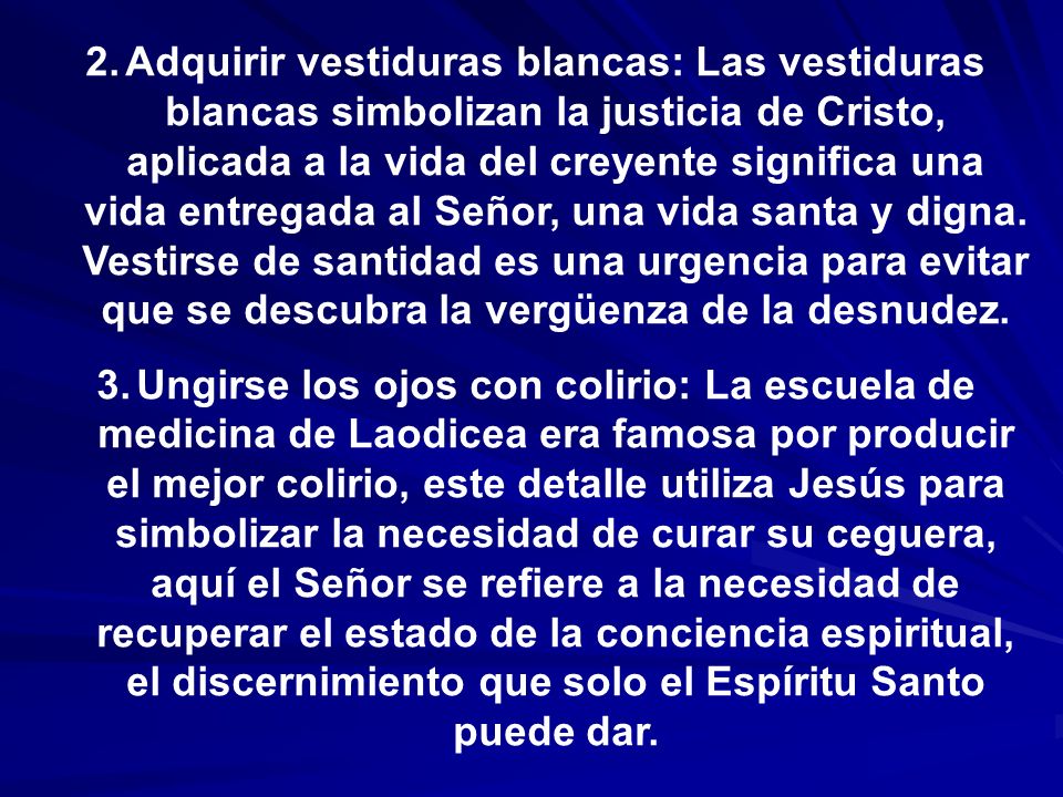 Adquirir vestiduras blancas: Las vestiduras blancas simbolizan la justicia de Cristo, aplicada a la vida del creyente significa una vida entregada al Señor, una vida santa y digna. Vestirse de santidad es una urgencia para evitar que se descubra la vergüenza de la desnudez.
