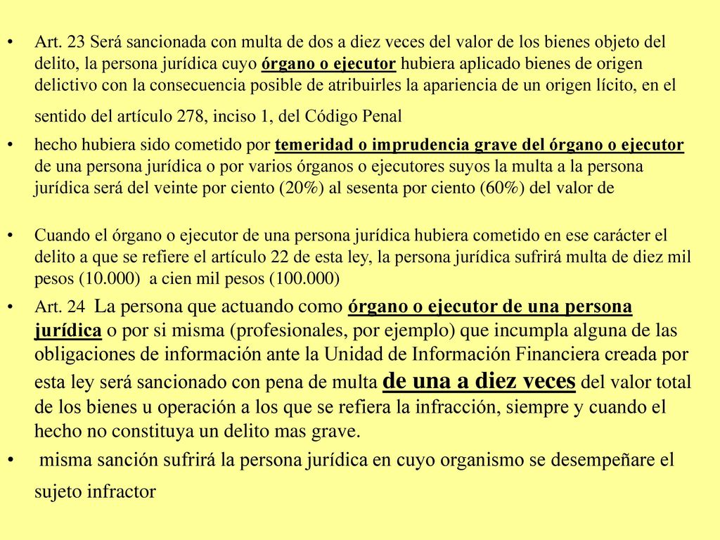 Art. 23 Será sancionada con multa de dos a diez veces del valor de los bienes objeto del delito, la persona jurídica cuyo órgano o ejecutor hubiera aplicado bienes de origen delictivo con la consecuencia posible de atribuirles la apariencia de un origen lícito, en el sentido del artículo 278, inciso 1, del Código Penal