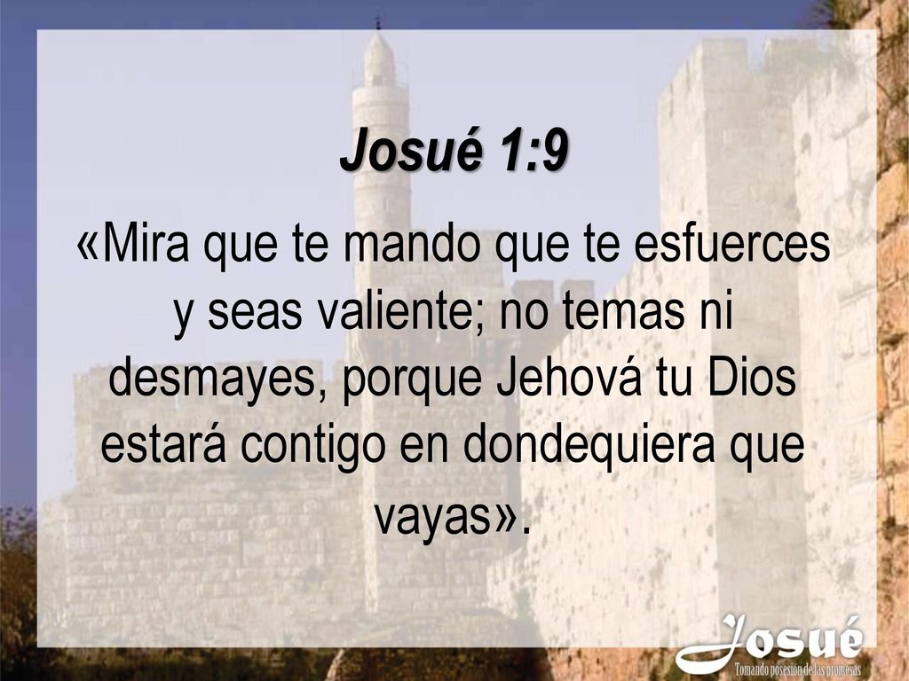 Josué 1:9 «Mira que te mando que te esfuerces y seas valiente; no temas ni desmayes, porque Jehová tu Dios estará contigo en dondequiera que vayas».