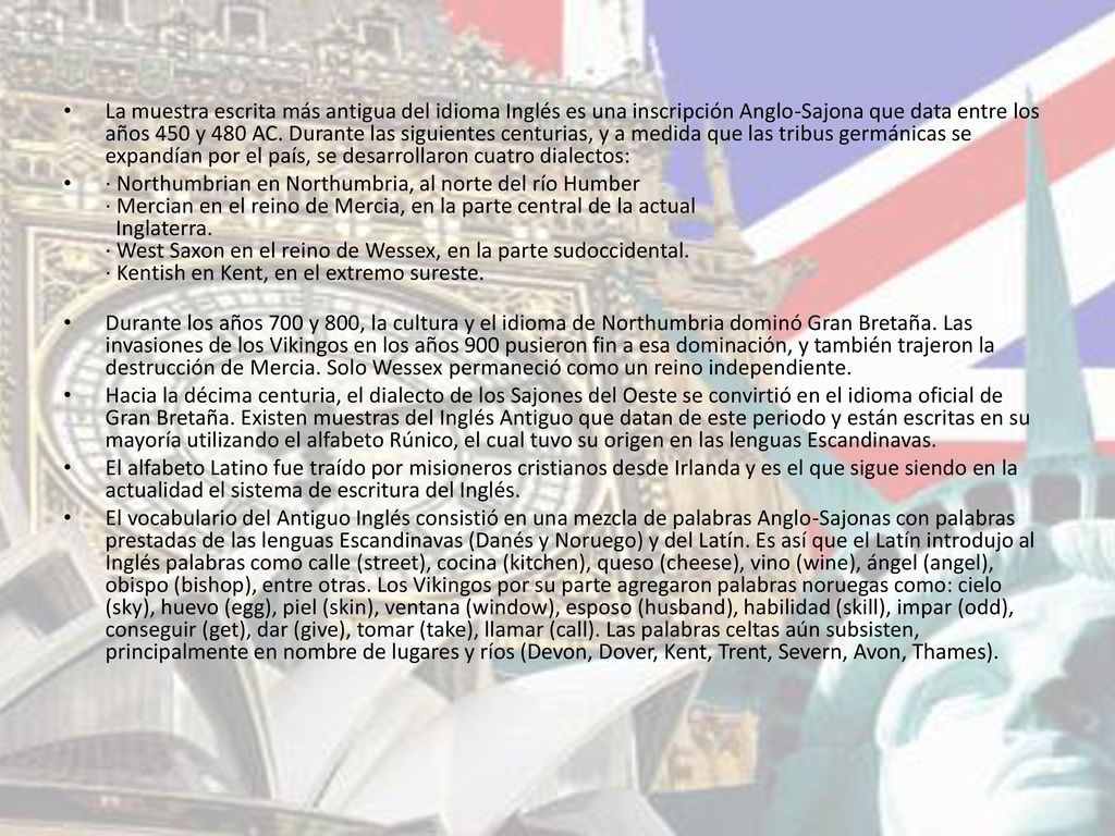 La muestra escrita más antigua del idioma Inglés es una inscripción Anglo-Sajona que data entre los años 450 y 480 AC. Durante las siguientes centurias, y a medida que las tribus germánicas se expandían por el país, se desarrollaron cuatro dialectos: