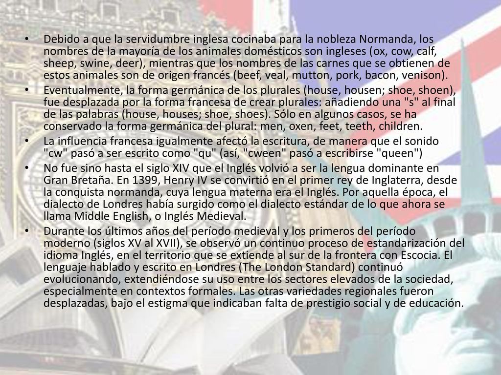 Debido a que la servidumbre inglesa cocinaba para la nobleza Normanda, los nombres de la mayoría de los animales domésticos son ingleses (ox, cow, calf, sheep, swine, deer), mientras que los nombres de las carnes que se obtienen de estos animales son de origen francés (beef, veal, mutton, pork, bacon, venison).