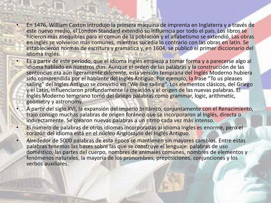 En 1476, William Caxton introdujo la primera máquina de imprenta en Inglaterra y a través de este nuevo medio, el London Standard extendió su influencia por todo el país. Los libros se hicieron más asequibles para el común de la población y el alfabetismo se extendió. Las obras en inglés se volvieron más comunes, mientras sucedía lo contrario con las obras en latín. Se establecieron normas de escritura y gramática y, en 1604, se publicó el primer diccionario del idioma Inglés.