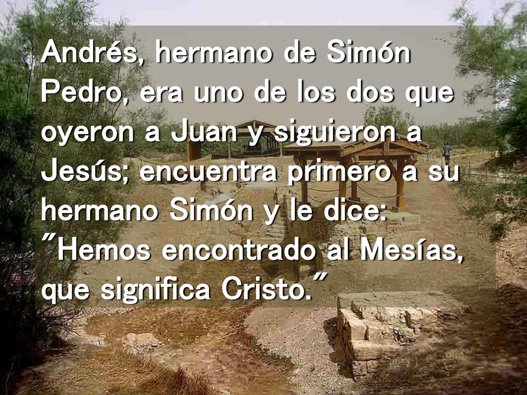 Andrés, hermano de Simón Pedro, era uno de los dos que oyeron a Juan y siguieron a Jesús; encuentra primero a su hermano Simón y le dice: Hemos encontrado al Mesías, que significa Cristo.