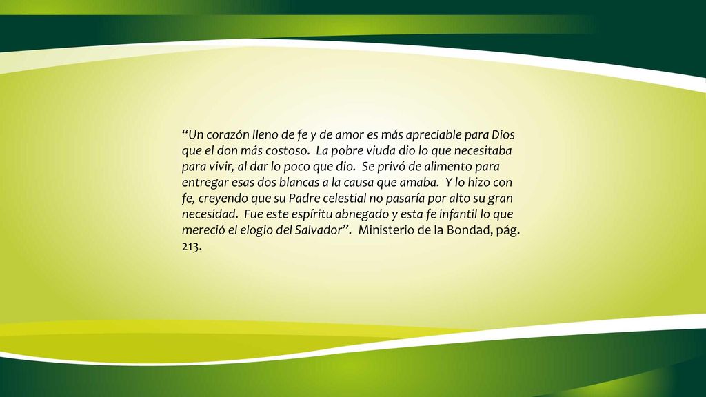 Un corazón lleno de fe y de amor es más apreciable para Dios que el don más costoso. La pobre viuda dio lo que necesitaba para vivir, al dar lo poco que dio. Se privó de alimento para entregar esas dos blancas a la causa que amaba. Y lo hizo con fe, creyendo que su Padre celestial no pasaría por alto su gran necesidad. Fue este espíritu abnegado y esta fe infantil lo que mereció el elogio del Salvador . Ministerio de la Bondad, pág. 213.