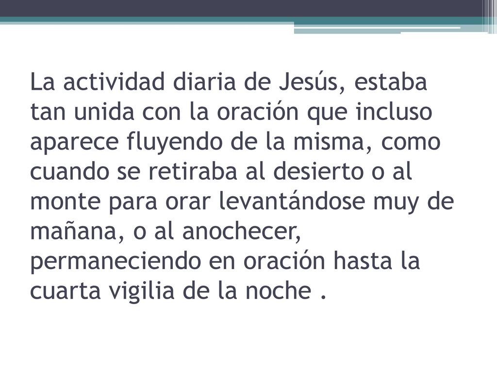 La actividad diaria de Jesús, estaba tan unida con la oración que incluso aparece fluyendo de la misma, como cuando se retiraba al desierto o al monte para orar levantándose muy de mañana, o al anochecer, permaneciendo en oración hasta la cuarta vigilia de la noche .