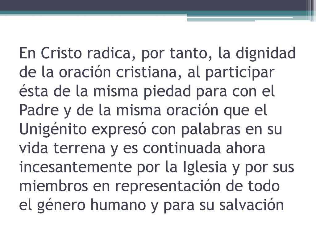 En Cristo radica, por tanto, la dignidad de la oración cristiana, al participar ésta de la misma piedad para con el Padre y de la misma oración que el Unigénito expresó con palabras en su vida terrena y es continuada ahora incesantemente por la Iglesia y por sus miembros en representación de todo el género humano y para su salvación