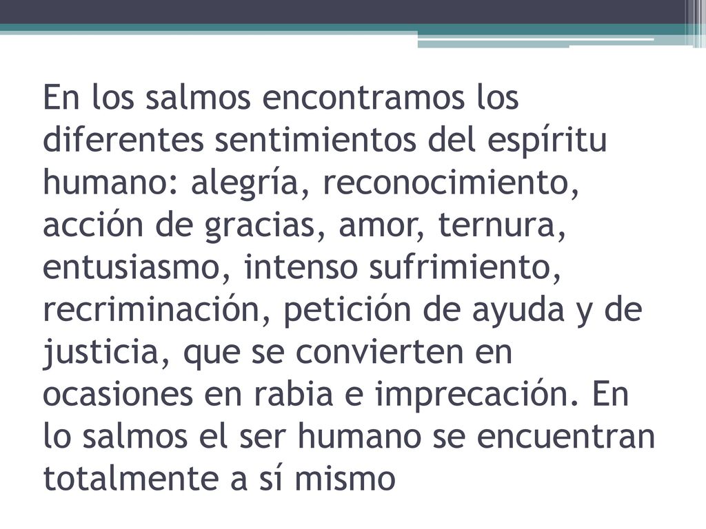 En los salmos encontramos los diferentes sentimientos del espíritu humano: alegría, reconocimiento, acción de gracias, amor, ternura, entusiasmo, intenso sufrimiento, recriminación, petición de ayuda y de justicia, que se convierten en ocasiones en rabia e imprecación.