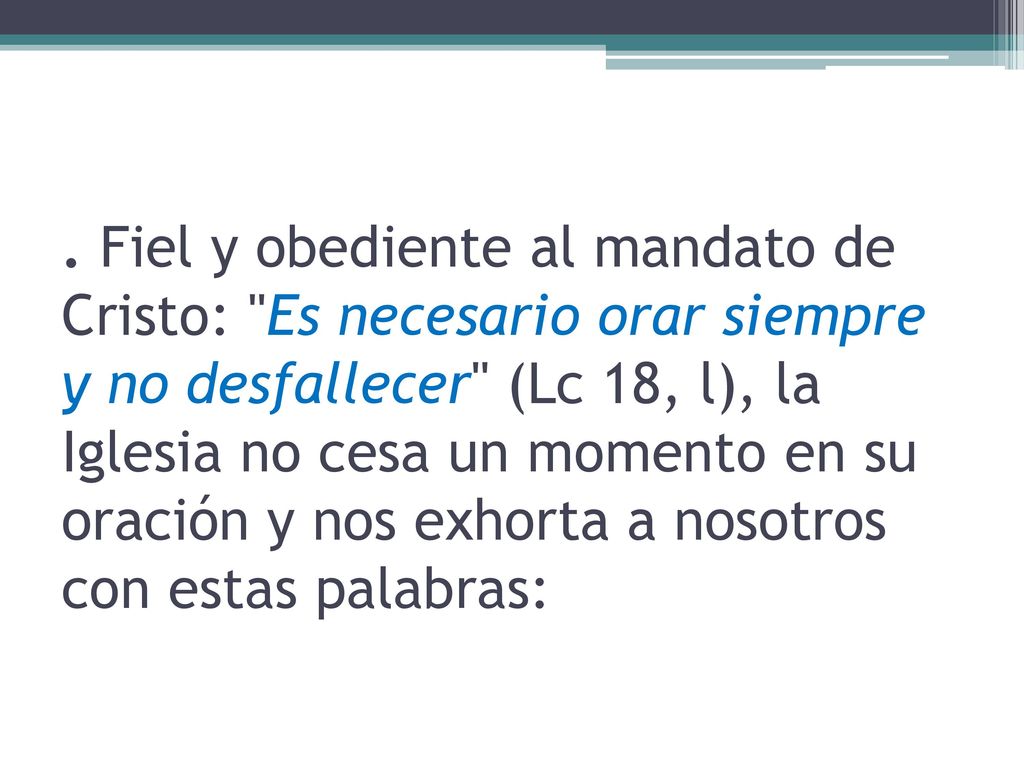 . Fiel y obediente al mandato de Cristo: Es necesario orar siempre y no desfallecer (Lc 18, l), la Iglesia no cesa un momento en su oración y nos exhorta a nosotros con estas palabras: