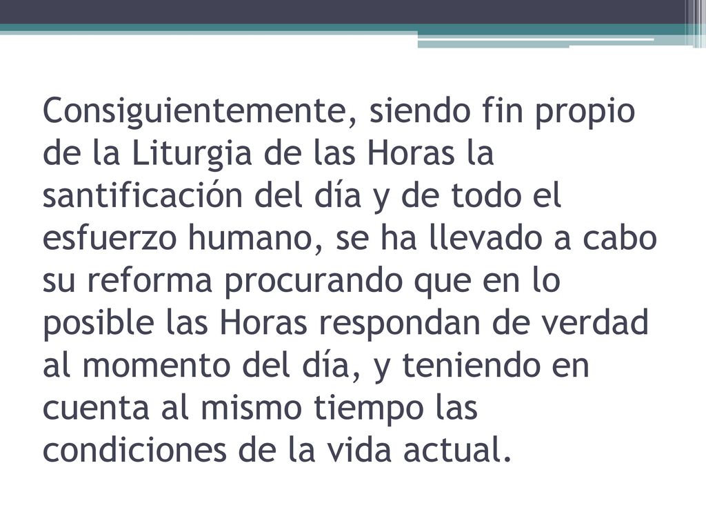 Consiguientemente, siendo fin propio de la Liturgia de las Horas la santificación del día y de todo el esfuerzo humano, se ha llevado a cabo su reforma procurando que en lo posible las Horas respondan de verdad al momento del día, y teniendo en cuenta al mismo tiempo las condiciones de la vida actual.