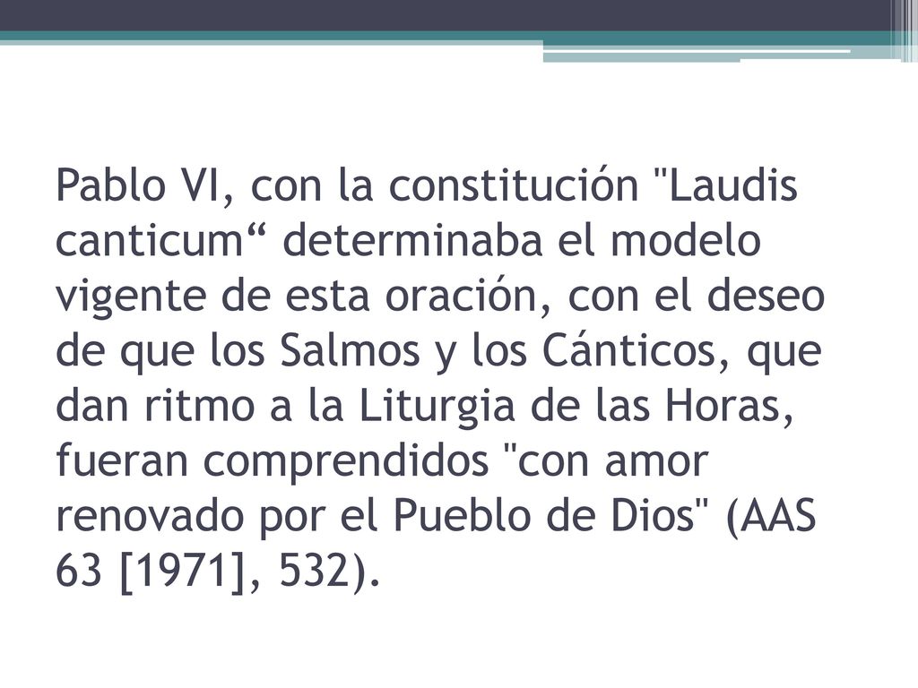 Pablo VI, con la constitución Laudis canticum determinaba el modelo vigente de esta oración, con el deseo de que los Salmos y los Cánticos, que dan ritmo a la Liturgia de las Horas, fueran comprendidos con amor renovado por el Pueblo de Dios (AAS 63 [1971], 532).