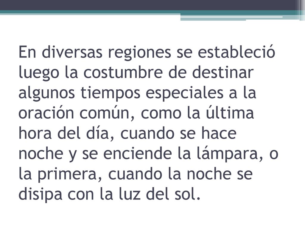 En diversas regiones se estableció luego la costumbre de destinar algunos tiempos especiales a la oración común, como la última hora del día, cuando se hace noche y se enciende la lámpara, o la primera, cuando la noche se disipa con la luz del sol.