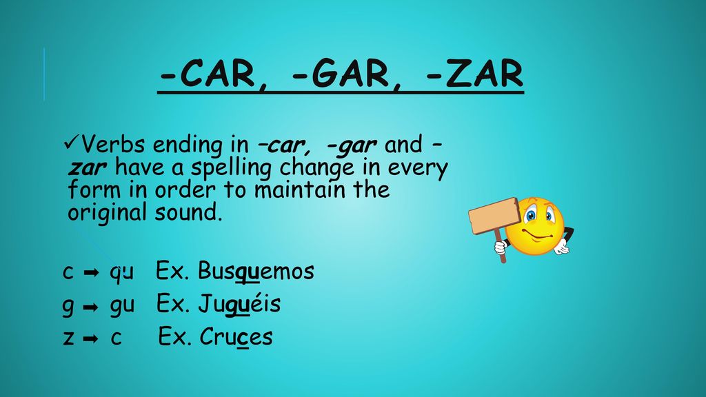 -CAR, -GAR, -ZAR Verbs ending in –car, -gar and – zar have a spelling change in every form in order to maintain the original sound.