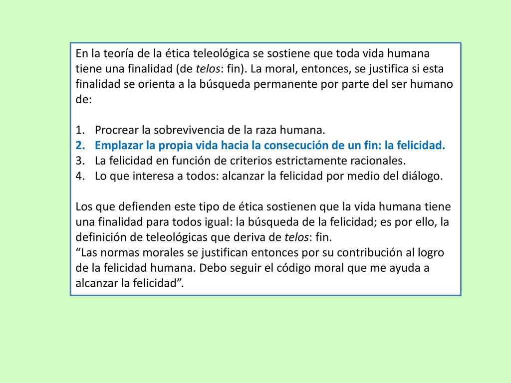 En la teoría de la ética teleológica se sostiene que toda vida humana tiene una finalidad (de telos: fin). La moral, entonces, se justifica si esta finalidad se orienta a la búsqueda permanente por parte del ser humano de: