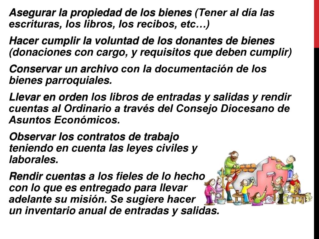 Asegurar la propiedad de los bienes (Tener al día las escrituras, los libros, los recibos, etc…) Hacer cumplir la voluntad de los donantes de bienes (donaciones con cargo, y requisitos que deben cumplir) Conservar un archivo con la documentación de los bienes parroquiales.