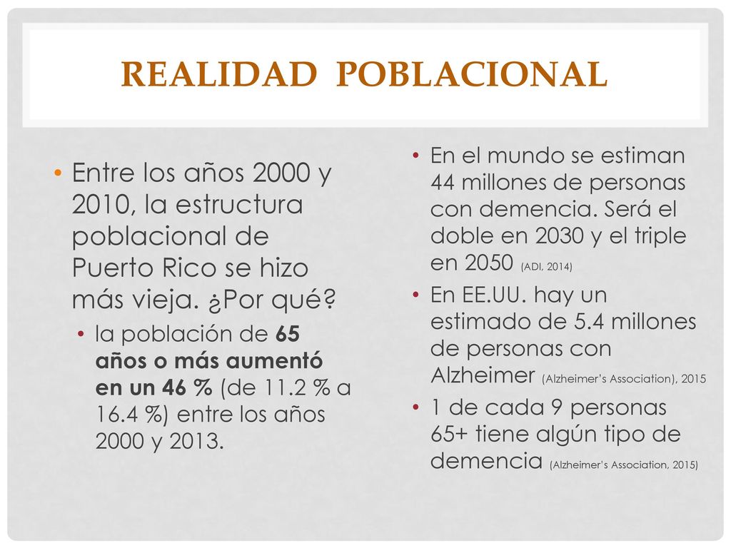 Realidad poblacional En el mundo se estiman 44 millones de personas con demencia. Será el doble en 2030 y el triple en 2050 (ADI, 2014)