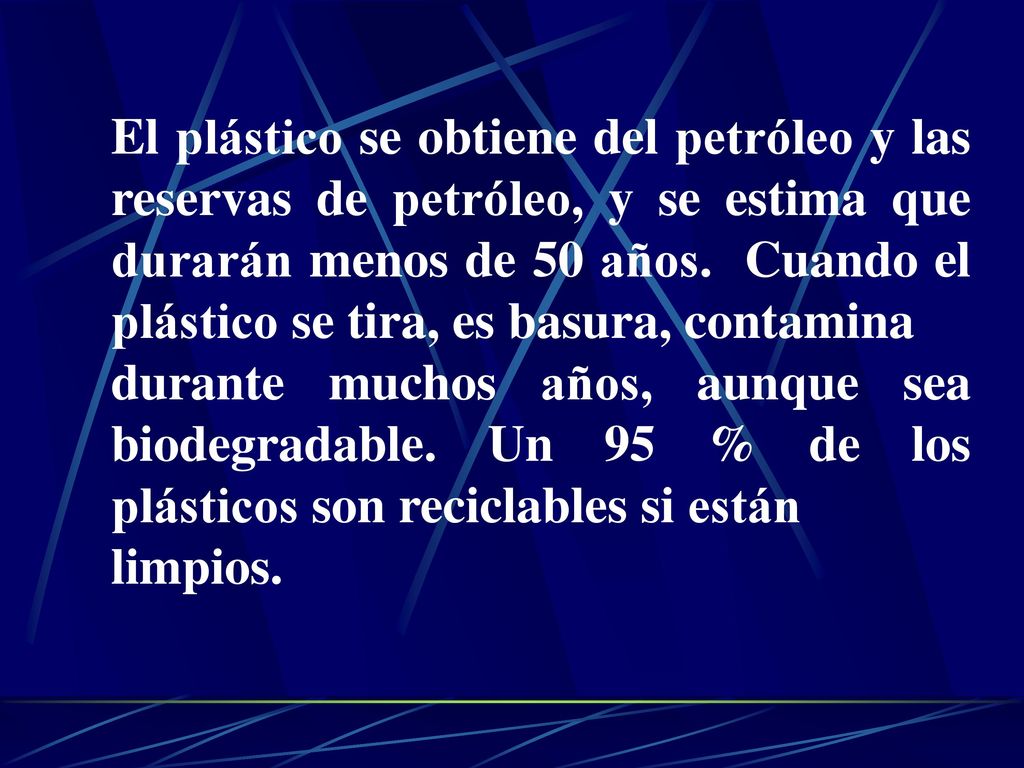 El plástico se obtiene del petróleo y las reservas de petróleo, y se estima que durarán menos de 50 años. Cuando el plástico se tira, es basura, contamina
