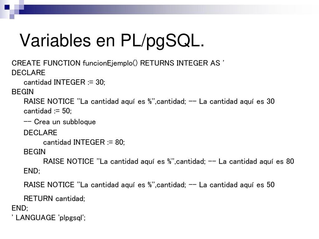 Variables en PL/pgSQL. CREATE FUNCTION funcionEjemplo() RETURNS INTEGER AS DECLARE. cantidad INTEGER := 30;